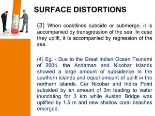 SURFACE DISTORTIONS
(3) When coastlines subside or submerge, it is
accompanied by transgression of the sea. In case
they uplift, it is accompanied by regression of the
sea.

(4) Eg. - Due to the Great Indian Ocean Tsunami
of 2004, the Andaman and Nicobar Islands
showed a large amount of subsidence in the
southern islands and equal amount of uplift in the
northern islands. Car Nicobar and Indira Point
subsided by an amount of 3m leading to water
inundating for 3 km while Austen Bridge was
uplifted by 1.5 m and new shallow coral beaches
emerged.
 