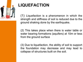 LIQUEFACTION

(1) Liquefaction is a phenomenon in which the
strength and stiffness of soil is reduced due to the
ground shaking done by the earthquake.

(2) This takes place when there is water table or
water bearing formations (aquifers) at 10m or less
from the ground surface

(3) Due to liquefaction, the ability of soil to support
the foundation may decrease and may lead to
collapse of structures built on the soil.
 