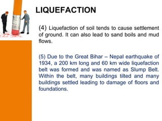 LIQUEFACTION

(4) Liquefaction of soil tends to cause settlement
of ground. It can also lead to sand boils and mud
flows.

(5) Due to the Great Bihar – Nepal earthquake of
1934, a 200 km long and 60 km wide liquefaction
belt was formed and was named as Slump Belt.
Within the belt, many buildings tilted and many
buildings settled leading to damage of floors and
foundations.
 
