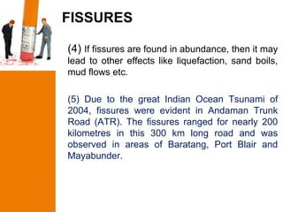 FISSURES

(4) If fissures are found in abundance, then it may
lead to other effects like liquefaction, sand boils,
mud flows etc.

(5) Due to the great Indian Ocean Tsunami of
2004, fissures were evident in Andaman Trunk
Road (ATR). The fissures ranged for nearly 200
kilometres in this 300 km long road and was
observed in areas of Baratang, Port Blair and
Mayabunder.
 