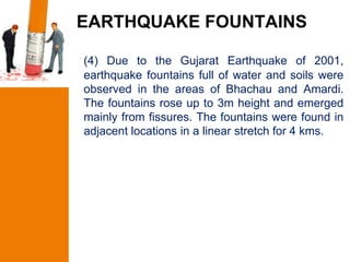 EARTHQUAKE FOUNTAINS

(4) Due to the Gujarat Earthquake of 2001,
earthquake fountains full of water and soils were
observed in the areas of Bhachau and Amardi.
The fountains rose up to 3m height and emerged
mainly from fissures. The fountains were found in
adjacent locations in a linear stretch for 4 kms.
 