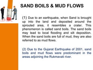 SAND BOILS & MUD FLOWS

(1) Due to an earthquake, when Sand is brought
up into the land and deposited around the
sprouted area, it resembles a crater. This
phenomenon is called sand boils. The sand boils
may lead to local flooding and silt deposition.
When the sand boils are full of mud, they are also
referred to as mud flows.

(2) Due to the Gujarat Earthquake of 2001, sand
boils and mud flows were predominant in the
areas adjoining the Rukmavati river.
 