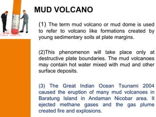 MUD VOLCANO
(1) The term mud volcano or mud dome is used
to refer to volcano like formations created by
young sedimentary soils at plate margins.

(2)This phenomenon will take place only at
destructive plate boundaries. The mud volcanoes
may contain hot water mixed with mud and other
surface deposits.

(3) The Great Indian Ocean Tsunami 2004
caused the eruption of many mud volcanoes in
Baratung Island in Andaman Nicobar area. It
ejected methane gases and the gas plume
created fire and explosions.
 
