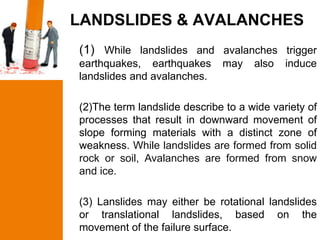 LANDSLIDES & AVALANCHES
(1) While landslides and avalanches trigger
earthquakes, earthquakes      may    also   induce
landslides and avalanches.

(2)The term landslide describe to a wide variety of
processes that result in downward movement of
slope forming materials with a distinct zone of
weakness. While landslides are formed from solid
rock or soil, Avalanches are formed from snow
and ice.

(3) Lanslides may either be rotational landslides
or translational landslides, based on the
movement of the failure surface.
 