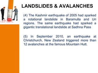 LANDSLIDES & AVALANCHES
(4) The Kashmir earthquake of 2005 had sparked
a rotational landslide in Baramulla and Uri
regions. The same earthquake had sparked a
gigantic translational landslide at Sadhna Pass

(5) In September 2010, an earthquake at
Christchurch, New Zealand triggered more than
12 avalanches at the famous Mountain Hutt.
 