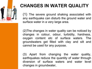 CHANGES IN WATER QUALITY
(1) The severe ground shaking associated with
any earthquake can disturb the ground water and
surface water in a very large area.

(2)The changes in water quality can be noticed by
changes in colour, odour, turbidity, hardness,
oxygen content etc of surface waters. The
groundwaters get filled with clay and silt and
cannot be used for any purpose.

(3) Apart from changing the water quality,
earthquakes reduce the quantity of water through
diversion of surface waters and water level
changes in groundwater,
 
