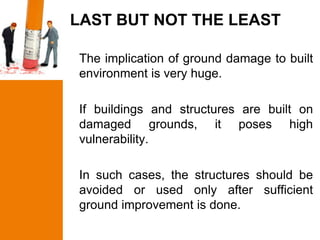 LAST BUT NOT THE LEAST

The implication of ground damage to built
environment is very huge.

If buildings and structures are built on
damaged grounds, it poses high
vulnerability.

In such cases, the structures should be
avoided or used only after sufficient
ground improvement is done.
 