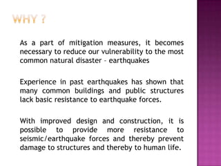 As a part of mitigation measures, it becomes
necessary to reduce our vulnerability to the most
common natural disaster – earthquakes

Experience in past earthquakes has shown that
many common buildings and public structures
lack basic resistance to earthquake forces.

With improved design and construction, it is
possible to provide more resistance to
seismic/earthquake forces and thereby prevent
damage to structures and thereby to human life.
 