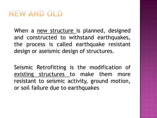 When a new structure is planned, designed
and constructed to withstand earthquakes,
the process is called earthquake resistant
design or aseismic design of structures.

Seismic Retrofitting is the modification of
existing structures to make them more
resistant to seismic activity, ground motion,
or soil failure due to earthquakes
 