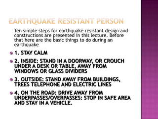 Ten simple steps for earthquake resistant design and
    constructions are presented in this lecture. Before
    that here are the basic things to do during an
    earthquake
   1. STAY CALM
   2. INSIDE: STAND IN A DOORWAY, OR CROUCH
    UNDER A DESK OR TABLE, AWAY FROM
    WINDOWS OR GLASS DIVIDERS
   3. OUTSIDE: STAND AWAY FROM BUILDINGS,
    TREES TELEPHONE AND ELECTRIC LINES
   4. ON THE ROAD: DRIVE AWAY FROM
    UNDERPASSES/OVERPASSES: STOP IN SAFE AREA
    AND STAY IN A VEHICLE.
 