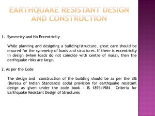 1. Symmetry and No Eccentricity

   While planning and designing a building/structure, great care should be
   ensured for the symmetry of loads and structures. If there is eccentricity
   in design (when loads do not coincide with centre of mass), then the
   earthquake risks are large.

2. As per the Code

   The design and construction of the building should be as per the BIS
   (Bureau of Indian Standards) codal provision for earthquake resistant
   design as given under the code book - IS 1893:1984 Criteria for
   Earthquake Resistant Design of Structures
 