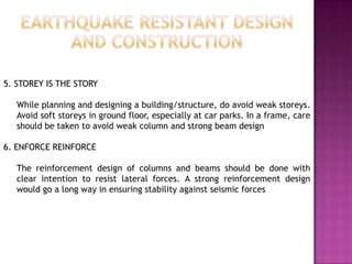 5. STOREY IS THE STORY

   While planning and designing a building/structure, do avoid weak storeys.
   Avoid soft storeys in ground floor, especially at car parks. In a frame, care
   should be taken to avoid weak column and strong beam design

6. ENFORCE REINFORCE

   The reinforcement design of columns and beams should be done with
   clear intention to resist lateral forces. A strong reinforcement design
   would go a long way in ensuring stability against seismic forces
 