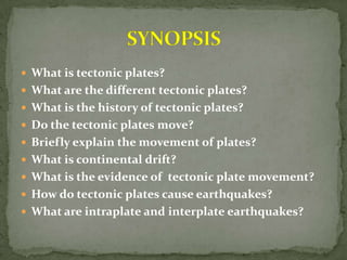  What is tectonic plates?
 What are the different tectonic plates?
 What is the history of tectonic plates?
 Do the tectonic plates move?
 Briefly explain the movement of plates?
 What is continental drift?
 What is the evidence of tectonic plate movement?
 How do tectonic plates cause earthquakes?
 What are intraplate and interplate earthquakes?
 