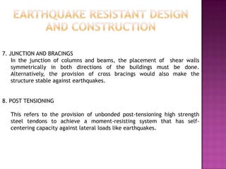 7. JUNCTION AND BRACINGS
    In the junction of columns and beams, the placement of shear walls
    symmetrically in both directions of the buildings must be done.
    Alternatively, the provision of cross bracings would also make the
    structure stable against earthquakes.


8. POST TENSIONING

   This refers to the provision of unbonded post-tensioning high strength
   steel tendons to achieve a moment-resisting system that has self-
   centering capacity against lateral loads like earthquakes.
 