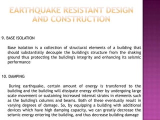 9. BASE ISOLATION

   Base isolation is a collection of structural elements of a building that
   should substantially decouple the building's structure from the shaking
   ground thus protecting the building's integrity and enhancing its seismic
   performance


10. DAMPING

    During earthquake, certain amount of energy is transferred to the
   building and the building will dissipate energy either by undergoing large
   scale movement or sustaining increased internal strains in elements such
   as the building's columns and beams. Both of these eventually result in
   varying degrees of damage. So, by equipping a building with additional
   devices which have high damping capacity, we can greatly decrease the
   seismic energy entering the building, and thus decrease building damage
 