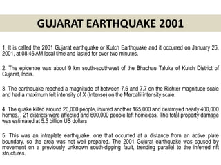 GUJARAT EARTHQUAKE 2001
1. It is called the 2001 Gujarat earthquake or Kutch Earthquake and it occurred on January 26,
2001, at 08:46 AM local time and lasted for over two minutes.

2. The epicentre was about 9 km south-southwest of the Bhachau Taluka of Kutch District of
Gujarat, India.

3. The earthquake reached a magnitude of between 7.6 and 7.7 on the Richter magnitude scale
and had a maximum felt intensity of X (Intense) on the Mercalli intensity scale.

4. The quake killed around 20,000 people, injured another 165,000 and destroyed nearly 400,000
homes. . 21 districts were affected and 600,000 people left homeless. The total property damage
was estimated at 5.5 billion US dollars

5. This was an intraplate earthquake, one that occurred at a distance from an active plate
boundary, so the area was not well prepared. The 2001 Gujurat earthquake was caused by
movement on a previously unknown south-dipping fault, trending parallel to the inferred rift
structures.
 