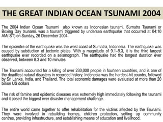 THE GREAT INDIAN OCEAN TSUNAMI 2004
The 2004 Indian Ocean Tsunami also known as Indonesian tsunami, Sumatra Tsunami or
Boxing Day tsunami. was a tsunami triggered by undersea earthquake that occurred at 04:10
AM(IST) on Sunday, 26 December 2004.

The epicentre of the earthquake was the west coast of Sumatra, Indonesia. The earthquake was
caused by subduction of tectonic plates. With a magnitude of 9.1–9.3, it is the third largest
earthquake ever recorded on a seismograph. The earthquake had the longest duration ever
observed, between 8.3 and 10 minutes

The Tsunami accounted for a killing of over 230,000 people in fourteen countries, and is one of
the deadliest natural disasters in recorded history. Indonesia was the hardest-hit country, followed
by Sri Lanka, India, and Thailand. The total economic damages were evaluated at more than 20
billion US dollars

The risk of famine and epidemic diseases was extremely high immediately following the tsunami
and it posed the biggest ever disaster management challenge.

The entire world came together to offer rehabilitation for the victims affected by the Tsunami.
They were involved in rebuilding homes, children protection, setting up community
centres, providing infrastructure, and establishing means of education and livelihood.
 