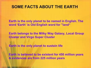 SOME FACTS ABOUT THE EARTH


Earth is the only planet to be named in English. The
word ‘Earth’ is Old English word for "land“

Earth belongs to the Milky Way Galaxy, Local Group
Cluster and Virgo Super Cluster

Earth is the only planet to sustain life

Earth is believed to be existent for 450 million years
& evidences are from 225 million years
 
