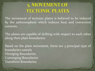 The movement of tectonic plates is believed to be induced
by the asthenosphere which induces heat and convection
currents.

The plates are capable of drifting with respect to each other
along their plate boundaries.

Based on the plate movement, there are 3 principal type of
boundaries namely
Diverging Boundaries
Converging Boundaries
Transform Boundaries
 