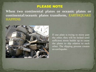 PLEASE NOTE
When two continental plates or oceanic plates or
continental/oceanic plates transform, EARTHQUAKE
HAPPENS



                          If one plate is trying to move past
                          the other, they will be locked until
                          sufficient stress builds up to cause
                          the plates to slip relative to each
                          other. The slipping process creates
                          an earthquake .
 