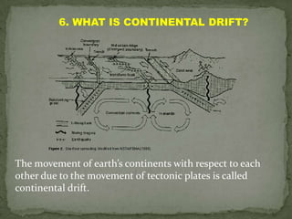 6. WHAT IS CONTINENTAL DRIFT?




The movement of earth’s continents with respect to each
other due to the movement of tectonic plates is called
continental drift.
 