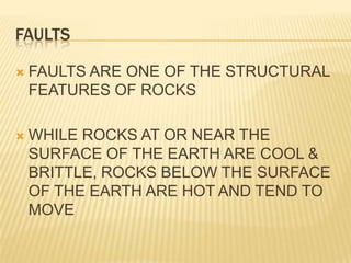 FAULTS

   FAULTS ARE ONE OF THE STRUCTURAL
    FEATURES OF ROCKS

   WHILE ROCKS AT OR NEAR THE
    SURFACE OF THE EARTH ARE COOL &
    BRITTLE, ROCKS BELOW THE SURFACE
    OF THE EARTH ARE HOT AND TEND TO
    MOVE
 