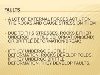 FAULTS
   A LOT OF EXTERNAL FORCES ACT UPON
    THE ROCKS AND CAUSE STRESS ON THEM

   DUE TO THIS STRESSES, ROCKS EITHER
    UNDERGO DUCTILE DEFORMATION(BEND)
    OR BRITTLE DEFORMATION(BREAK)

   IF THEY UNDERGO DUCTILE
    DEFORMATION, ROCKS DEVELOP FOLDS.
    IF THEY UNDERGO BRITTLE
    DEFORMATION, THEY DEVELOP FAULTS.
 