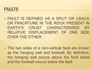 FAULTS

   FAULT IS DEFINED AS A SPLIT OR CRACK
    OR FRACRTURE IN THE ROCK PRESENT IN
    EARTH’S CRUST CHARACTERISED BY
    RELATIVE DISPLACEMENT OF ONE SIDE
    OVER THE OTHER.

   The two sides of a non-vertical fault are known
    as the hanging wall and footwall. By definition,
    the hanging wall occurs above the fault plane
    and the footwall occurs below the fault
 