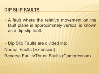 DIP SLIP FAULTS

   A fault where the relative movement on the
    fault plane is approximately vertical is known
    as a dip-slip fault.

Dip Slip Faults are divided into
Normal Faults (Extension)
Reverse Faults/Thrust Faults (Compression)
 