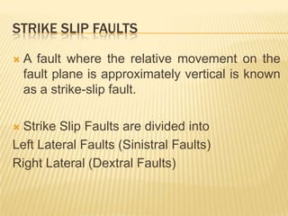 STRIKE SLIP FAULTS

   A fault where the relative movement on the
    fault plane is approximately vertical is known
    as a strike-slip fault.

 Strike Slip Faults are divided into
Left Lateral Faults (Sinistral Faults)
Right Lateral (Dextral Faults)
 