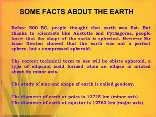 SOME FACTS ABOUT THE EARTH

Before 500 BC, people thought that earth was flat. But
thanks to scientists like Aristotle and Pythagoras, people
know that the shape of the earth is spherical. However Sir
Isaac Newton showed that the earth was not a perfect
sphere, but a compressed spheroid.

The correct technical term to use will be oblate spheroid, a
type of ellipsoid solid formed when an ellipse is rotated
about its minor axis.

The study of size and shape of earth is called geodesy.

The diameter of earth at poles is 12715 km (minor axis)
The diameter of earth at equator is 12763 km (major axis)
 