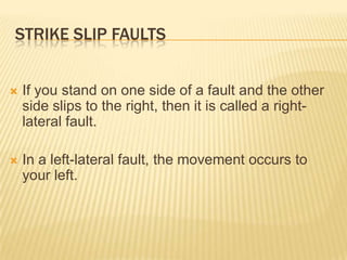 STRIKE SLIP FAULTS


   If you stand on one side of a fault and the other
    side slips to the right, then it is called a right-
    lateral fault.

   In a left-lateral fault, the movement occurs to
    your left.
 