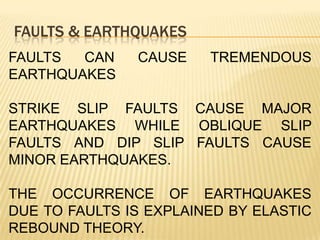 FAULTS & EARTHQUAKES
FAULTS  CAN    CAUSE    TREMENDOUS
EARTHQUAKES

STRIKE SLIP FAULTS CAUSE MAJOR
EARTHQUAKES WHILE OBLIQUE SLIP
FAULTS AND DIP SLIP FAULTS CAUSE
MINOR EARTHQUAKES.

THE OCCURRENCE OF EARTHQUAKES
DUE TO FAULTS IS EXPLAINED BY ELASTIC
REBOUND THEORY.
 