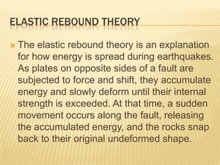 ELASTIC REBOUND THEORY

   The elastic rebound theory is an explanation
    for how energy is spread during earthquakes.
    As plates on opposite sides of a fault are
    subjected to force and shift, they accumulate
    energy and slowly deform until their internal
    strength is exceeded. At that time, a sudden
    movement occurs along the fault, releasing
    the accumulated energy, and the rocks snap
    back to their original undeformed shape.
 