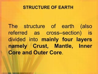 STRUCTURE OF EARTH



The structure of earth (also
referred as cross–section) is
divided into mainly four layers
namely Crust, Mantle, Inner
Core and Outer Core.
 