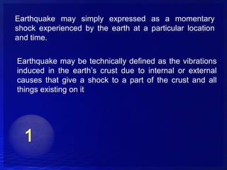 Earthquake may simply expressed as a momentary
shock experienced by the earth at a particular location
and time.

Earthquake may be technically defined as the vibrations
induced in the earth’s crust due to internal or external
causes that give a shock to a part of the crust and all
things existing on it
 