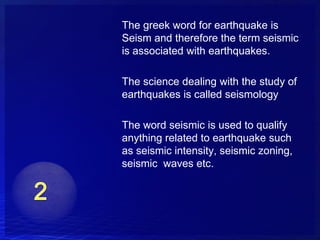 The greek word for earthquake is
Seism and therefore the term seismic
is associated with earthquakes.

The science dealing with the study of
earthquakes is called seismology

The word seismic is used to qualify
anything related to earthquake such
as seismic intensity, seismic zoning,
seismic waves etc.
 
