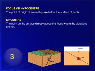 FOCUS OR HYPOCENTRE
The point of origin of an earthquake below the surface of earth.

EPICENTRE
The point on the surface directly above the focus where the vibrations
are felt.
 
