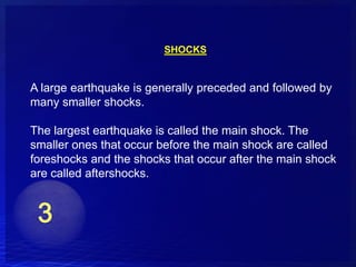 SHOCKS


A large earthquake is generally preceded and followed by
many smaller shocks.

The largest earthquake is called the main shock. The
smaller ones that occur before the main shock are called
foreshocks and the shocks that occur after the main shock
are called aftershocks.
 