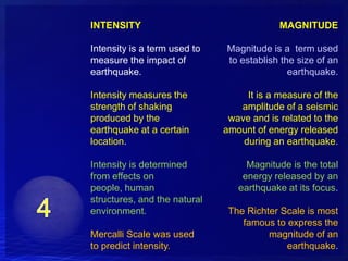 INTENSITY                                  MAGNITUDE

Intensity is a term used to   Magnitude is a term used
measure the impact of         to establish the size of an
earthquake.                                  earthquake.

Intensity measures the             It is a measure of the
strength of shaking              amplitude of a seismic
produced by the                wave and is related to the
earthquake at a certain       amount of energy released
location.                         during an earthquake.

Intensity is determined            Magnitude is the total
from effects on                   energy released by an
people, human                    earthquake at its focus.
structures, and the natural
environment.                   The Richter Scale is most
                                  famous to express the
Mercalli Scale was used                 magnitude of an
to predict intensity.                       earthquake.
 