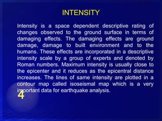 INTENSITY
Intensity is a space dependent descriptive rating of
changes observed to the ground surface in terms of
damaging effects. The damaging effects are ground
damage, damage to built environment and to the
humans. These effects are incorporated in a descriptive
intensity scale by a group of experts and denoted by
Roman numbers. Maximum intensity is usually close to
the epicenter and it reduces as the epicentral distance
increases. The lines of same intensity are plotted in a
contour map called isoseismal map which is a very
important data for earthquake analysis.
 