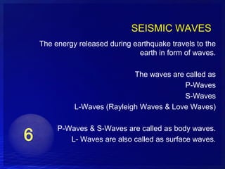 SEISMIC WAVES
The energy released during earthquake travels to the
                             earth in form of waves.

                          The waves are called as
                                        P-Waves
                                        S-Waves
          L-Waves (Rayleigh Waves & Love Waves)

     P-Waves & S-Waves are called as body waves.
        L- Waves are also called as surface waves.
 