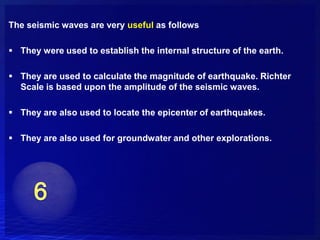 The seismic waves are very useful as follows

 They were used to establish the internal structure of the earth.

 They are used to calculate the magnitude of earthquake. Richter
  Scale is based upon the amplitude of the seismic waves.

 They are also used to locate the epicenter of earthquakes.

 They are also used for groundwater and other explorations.
 