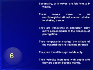 Secondary, or S waves, are felt next to P
  waves.

These      waves       move    in     an
  oscillatory/distortional manner similar
  to shaking a rope.

They are transverse in character. They
  move perpendicular to the direction of
  prorogation.

They temporarily change the shape of
  the material they're traveling through

They can travel through solids only.

Their velocity increases with depth and
  they are absent beyond mantle.
 