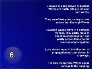 L Waves or Long Waves or Surface
  Waves are finally felt, are felt next
                          to S waves.

They are of two types namely – Love
         Waves and Rayleigh Waves

 Rayleigh Waves move in a complex
        manner. They partly move in
        direction of propagation and
          partly perpendicular to the
            direction of prorogation.

Love Waves move in the direction of
     propagation horizontally but in
                         sideways.

  It is only the Surface Waves cause
               damage to the building.
 