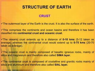 STRUCTURE OF EARTH

                                  CRUST

The outermost layer of the Earth is the crust. It is also the surface of the earth.

This comprises the continents and ocean basins and therefore it has been
classified into continental crust and oceanic crust.

The oceanic crust extends up to a distance of 0-10 kms (5-12 taken as
average) whereas the continental crust would extend up to 0-75 kms (20-70
taken as average).

The oceanic crust is mainly composed of basaltic igneous rocks, mainly of
silica and magnesium and therefore also called SIMA layer.

The continental crust is composed of crystalline and granitic rocks mainly of
silica and aluminum and therefore also called SIAL layer.
 