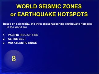 WORLD SEISMIC ZONES
     or EARTHQUAKE HOTSPOTS
Based on seismicity, the three most happening earthquake hotspots
  in the world are

1. PACIFIC RING OF FIRE
2. ALPIDE BELT
3. MID ATLANTIC RIDGE
 