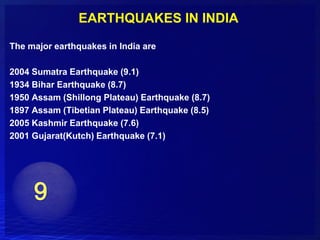 EARTHQUAKES IN INDIA
The major earthquakes in India are

2004 Sumatra Earthquake (9.1)
1934 Bihar Earthquake (8.7)
1950 Assam (Shillong Plateau) Earthquake (8.7)
1897 Assam (Tibetian Plateau) Earthquake (8.5)
2005 Kashmir Earthquake (7.6)
2001 Gujarat(Kutch) Earthquake (7.1)
 