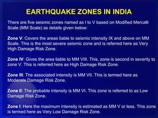 EARTHQUAKE ZONES IN INDIA
There are five seismic zones named as I to V based on Modified Mercalli
Scale (MM Scale) as details given below:

Zone V: Covers the areas liable to seismic intensity IX and above on MM
Scale. This is the most severe seismic zone and is referred here as Very
High Damage Risk Zone.

Zone IV: Gives the area liable to MM VIII. This, zone is second in severity to
zone V. This is referred here as High Damage Risk Zone.

Zone III: The associated intensity is MM VII. This is termed here as
Moderate Damage Risk Zone.

Zone II: The probable intensity is MM VI. This zone is referred to as Low
Damage Risk Zone.

Zone I: Here the maximum intensity is estimated as MM V or less. This zone
is termed here as Very Low Damage Risk Zone.
 