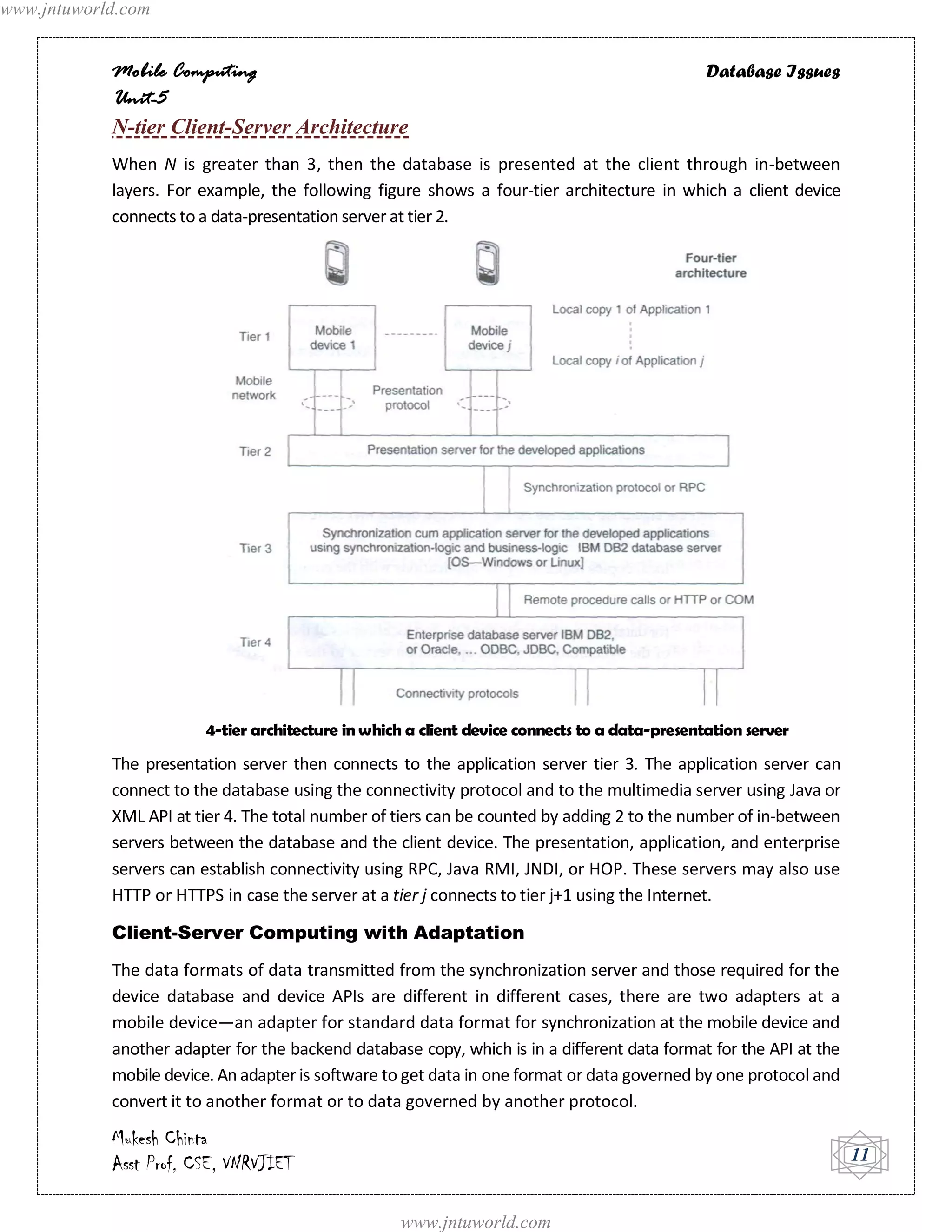 www.jntuworld.com


            Mobile Computing                                                                    Database Issues
            Unit-5
            N-tier Client-Server Architecture
            When N is greater than 3, then the database is presented at the client through in-between
            layers. For example, the following figure shows a four-tier architecture in which a client device
            connects to a data-presentation server at tier 2.




                         4-tier architecture in which a client device connects to a data-presentation server
            The presentation server then connects to the application server tier 3. The application server can
            connect to the database using the connectivity protocol and to the multimedia server using Java or
            XML API at tier 4. The total number of tiers can be counted by adding 2 to the number of in-between
            servers between the database and the client device. The presentation, application, and enterprise
            servers can establish connectivity using RPC, Java RMI, JNDI, or HOP. These servers may also use
            HTTP or HTTPS in case the server at a tier j connects to tier j+1 using the Internet.

            Client-Server Computing with Adaptation
            The data formats of data transmitted from the synchronization server and those required for the
            device database and device APIs are different in different cases, there are two adapters at a
            mobile device—an adapter for standard data format for synchronization at the mobile device and
            another adapter for the backend database copy, which is in a different data format for the API at the
            mobile device. An adapter is software to get data in one format or data governed by one protocol and
            convert it to another format or to data governed by another protocol.

            Mukesh Chinta
            Asst Prof, CSE, VNRVJIET                                                                                11


                                                    www.jntuworld.com
 
